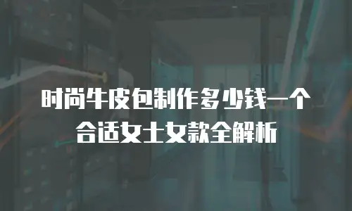 时尚牛皮包制作多少钱一个合适女士女款全解析