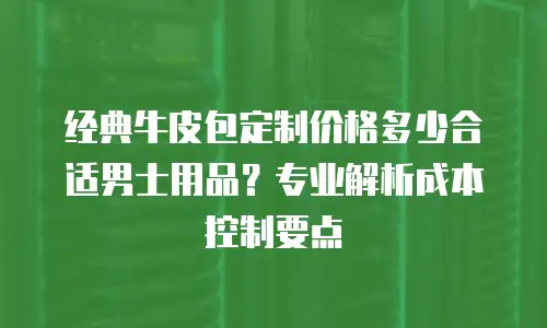 经典牛皮包定制价格多少合适男士用品？专业解析成本控制要点