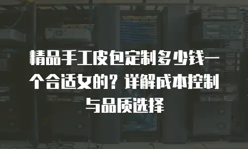 精品手工皮包定制多少钱一个合适女的？详解成本控制与品质选择