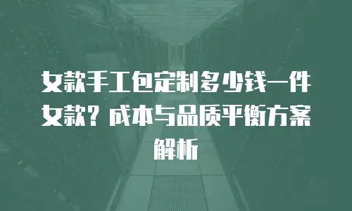女款手工包定制多少钱一件女款？成本与品质平衡方案解析