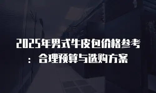 2025年男式牛皮包价格参考：合理预算与选购方案