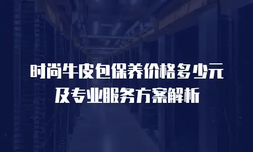 时尚牛皮包保养价格多少元及专业服务方案解析