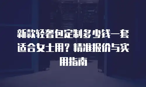新款轻奢包定制多少钱一套适合女士用？精准报价与实用指南