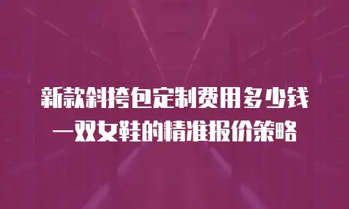 新款斜挎包定制费用多少钱一双女鞋的精准报价策略