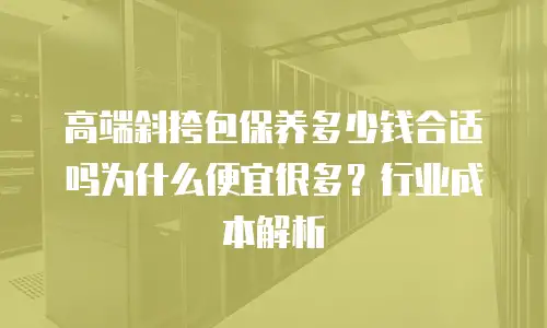 高端斜挎包保养多少钱合适吗为什么便宜很多？行业成本解析