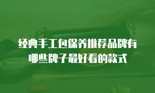 经典手工包保养推荐品牌有哪些牌子最好看的款式