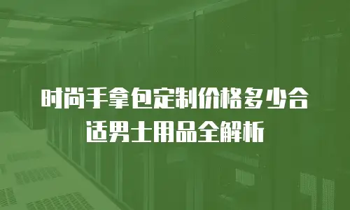 时尚手拿包定制价格多少合适男士用品全解析