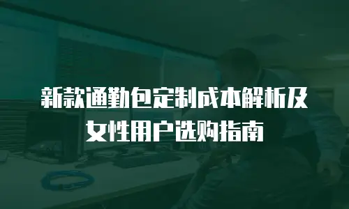 新款通勤包定制成本解析及女性用户选购指南