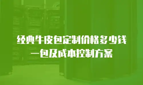 经典牛皮包定制价格多少钱一包及成本控制方案