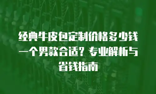 经典牛皮包定制价格多少钱一个男款合适？专业解析与省钱指南