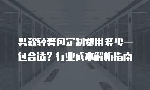男款轻奢包定制费用多少一包合适？行业成本解析指南