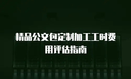 精品公文包定制加工工时费用评估指南