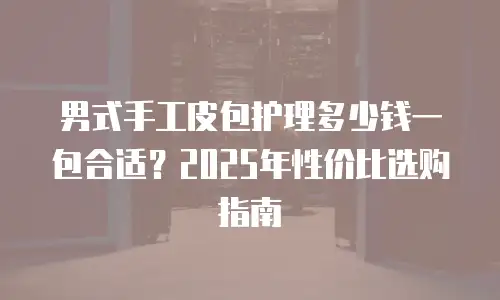 男式手工皮包护理多少钱一包合适？2025年性价比选购指南