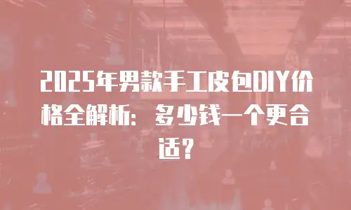 2025年男款手工皮包DIY价格全解析：多少钱一个更合适？