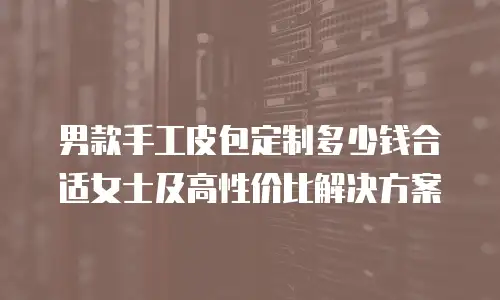 男款手工皮包定制多少钱合适女士及高性价比解决方案