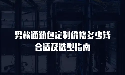 男款通勤包定制价格多少钱合适及选型指南