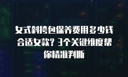 女式斜挎包保养费用多少钱合适女款？3个关键维度帮你精准判断
