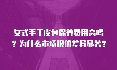 女式手工皮包保养费用高吗？为什么市场报价差异显著？