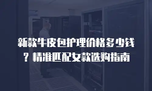 新款牛皮包护理价格多少钱？精准匹配女款选购指南