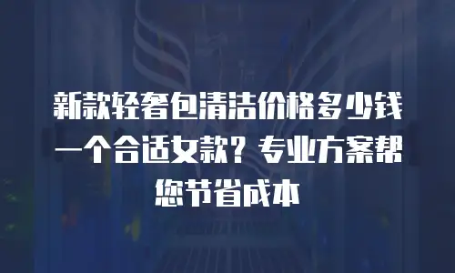 新款轻奢包清洁价格多少钱一个合适女款？专业方案帮您节省成本