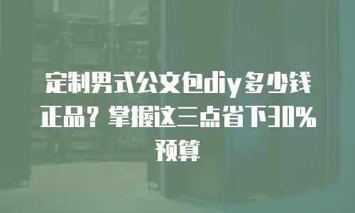 定制男式公文包diy多少钱正品？掌握这三点省下30%预算