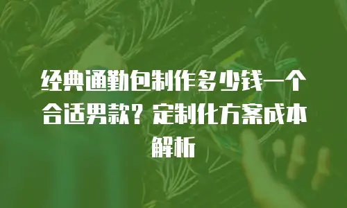 经典通勤包制作多少钱一个合适男款？定制化方案成本解析