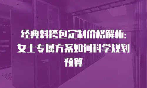 经典斜挎包定制价格解析：女士专属方案如何科学规划预算