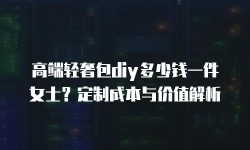 高端轻奢包diy多少钱一件女士？定制成本与价值解析