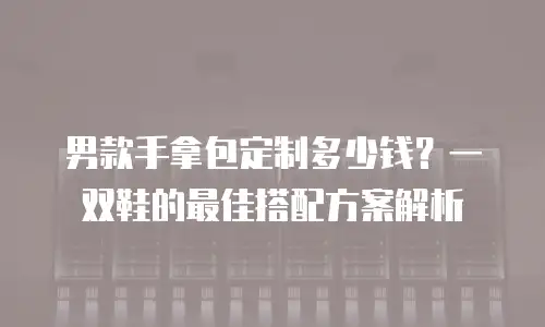 男款手拿包定制多少钱？一双鞋的最佳搭配方案解析