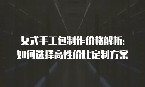 女式手工包制作价格解析：如何选择高性价比定制方案