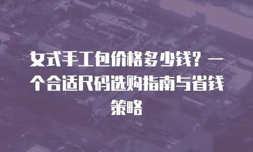 女式手工包价格多少钱？一个合适尺码选购指南与省钱策略