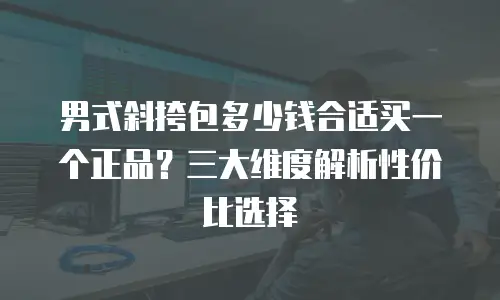 男式斜挎包多少钱合适买一个正品？三大维度解析性价比选择