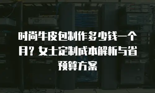 时尚牛皮包制作多少钱一个月？女士定制成本解析与省预算方案