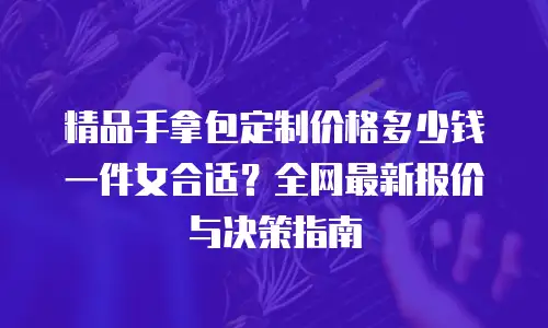 精品手拿包定制价格多少钱一件女合适？全网最新报价与决策指南
