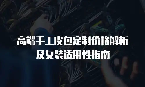 高端手工皮包定制价格解析及女装适用性指南