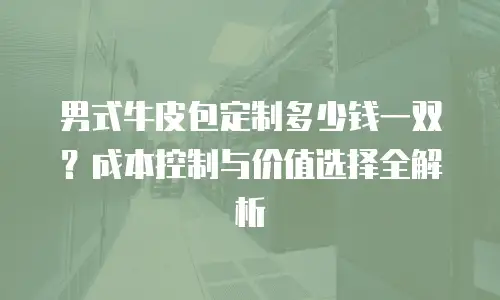 男式牛皮包定制多少钱一双？成本控制与价值选择全解析