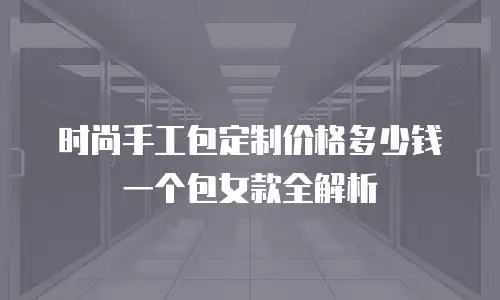时尚手工包定制价格多少钱一个包女款全解析