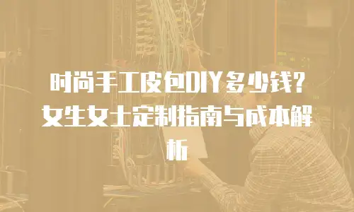 时尚手工皮包DIY多少钱？女生女士定制指南与成本解析