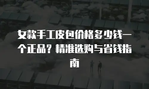女款手工皮包价格多少钱一个正品？精准选购与省钱指南