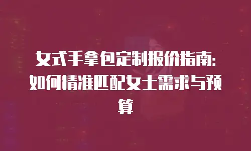 女式手拿包定制报价指南：如何精准匹配女士需求与预算