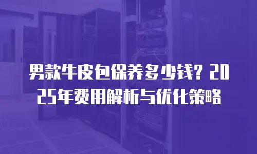 男款牛皮包保养多少钱？2025年费用解析与优化策略
