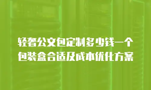 轻奢公文包定制多少钱一个包装盒合适及成本优化方案