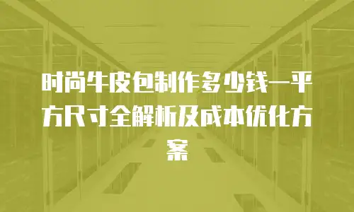 时尚牛皮包制作多少钱一平方尺寸全解析及成本优化方案