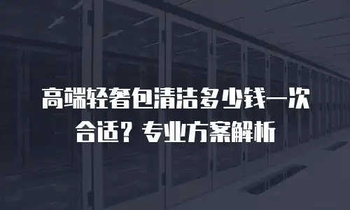 高端轻奢包清洁多少钱一次合适？专业方案解析