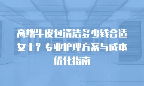 高端牛皮包清洁多少钱合适女士？专业护理方案与成本优化指南