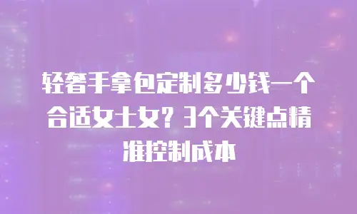 轻奢手拿包定制多少钱一个合适女士女？3个关键点精准控制成本