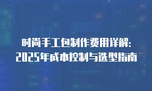 时尚手工包制作费用详解：2025年成本控制与选型指南