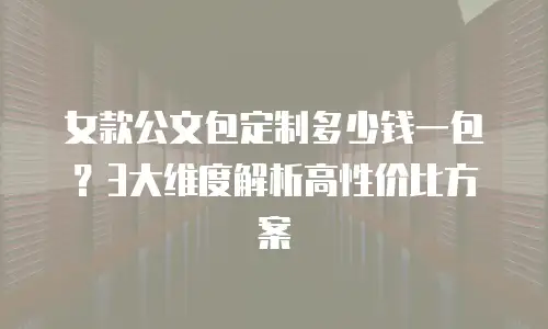 女款公文包定制多少钱一包？3大维度解析高性价比方案