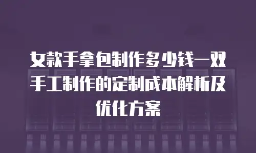 女款手拿包制作多少钱一双手工制作的定制成本解析及优化方案