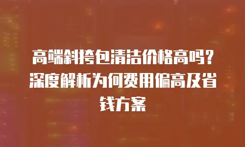 高端斜挎包清洁价格高吗？深度解析为何费用偏高及省钱方案